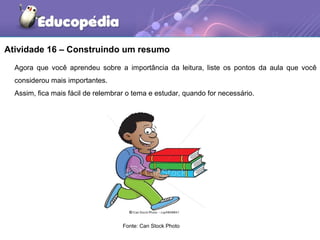 Atividade 16 – Construindo um resumo
Agora que você aprendeu sobre a importância da leitura, liste os pontos da aula que você
considerou mais importantes.
Assim, fica mais fácil de relembrar o tema e estudar, quando for necessário.
Fonte: Can Stock Photo
 