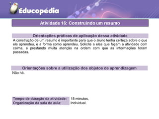 Orientações práticas de aplicação dessa atividade
A construção de um resumo é importante para que o aluno tenha certeza sobre o que
ele aprendeu, e a forma como aprendeu. Solicite a eles que façam a atividade com
calma, e prestando muita atenção na ordem com que as informações foram
passadas.
Orientações sobre a utilização dos objetos de aprendizagem
Não há.
Tempo de duração da atividade: 15 minutos.
Organização da sala de aula: Individual.
 