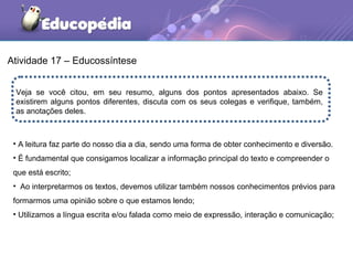 Atividade 17 – Educossíntese
Veja se você citou, em seu resumo, alguns dos pontos apresentados abaixo. Se
existirem alguns pontos diferentes, discuta com os seus colegas e verifique, também,
as anotações deles.
• A leitura faz parte do nosso dia a dia, sendo uma forma de obter conhecimento e diversão.
• É fundamental que consigamos localizar a informação principal do texto e compreender o
que está escrito;
• Ao interpretarmos os textos, devemos utilizar também nossos conhecimentos prévios para
formarmos uma opinião sobre o que estamos lendo;
• Utilizamos a língua escrita e/ou falada como meio de expressão, interação e comunicação;
 