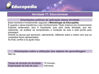 Orientações práticas de aplicação dessa atividade
Esse momento é fundamental, segundo a Metodologia da Educopédia.
É quando o aluno transforma o seu Conhecimento Tácito (interno) em Conhecimento
Explícito (externado). Isso é importante, pois será nesta atividade, que ele,
realmente, vai analisar se compreendeu o conteúdo da aula e está pronto para
prosseguir.
Oriente os alunos que escrevam, calmamente, refletindo sobre a ordem com que os
conteúdos foram apresentados.
Ao final, confira e os ajude nisso.
Orientações sobre a utilização dos objetos de aprendizagem
Não há.
Tempo de duração da atividade: 10 minutos.
Organização da sala de aula: Individual.
 