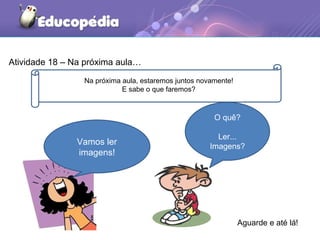 Atividade 18 – Na próxima aula…
Na próxima aula, estaremos juntos novamente!
E sabe o que faremos?
Aguarde e até lá!
Vamos ler
imagens!
O quê?
Ler...
Imagens?
 