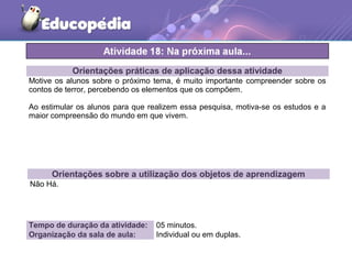 Orientações práticas de aplicação dessa atividade
Motive os alunos sobre o próximo tema, é muito importante compreender sobre os
contos de terror, percebendo os elementos que os compõem.
Ao estimular os alunos para que realizem essa pesquisa, motiva-se os estudos e a
maior compreensão do mundo em que vivem.
Orientações sobre a utilização dos objetos de aprendizagem
Não Há.
Tempo de duração da atividade: 05 minutos.
Organização da sala de aula: Individual ou em duplas.
 