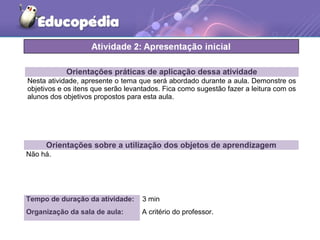 Orientações práticas de aplicação dessa atividade
Nesta atividade, apresente o tema que será abordado durante a aula. Demonstre os
objetivos e os itens que serão levantados. Fica como sugestão fazer a leitura com os
alunos dos objetivos propostos para esta aula.
Orientações sobre a utilização dos objetos de aprendizagem
Não há.
Tempo de duração da atividade: 3 min
Organização da sala de aula: A critério do professor.
 