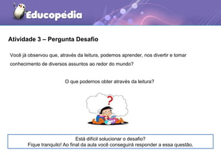 Atividade 3 – Pergunta Desafio
Está difícil solucionar o desafio?
Fique tranquilo! Ao final da aula você conseguirá responder a essa questão.
Você já observou que, através da leitura, podemos aprender, nos divertir e tomar
conhecimento de diversos assuntos ao redor do mundo?
O que podemos obter através da leitura?
 