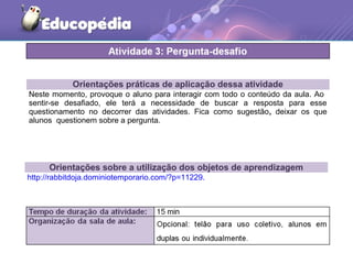 Orientações práticas de aplicação dessa atividade
Neste momento, provoque o aluno para interagir com todo o conteúdo da aula. Ao
sentir-se desafiado, ele terá a necessidade de buscar a resposta para esse
questionamento no decorrer das atividades. Fica como sugestão, deixar os que
alunos questionem sobre a pergunta.
Orientações sobre a utilização dos objetos de aprendizagem
http://rabbitdoja.dominiotemporario.com/?p=11229.
 