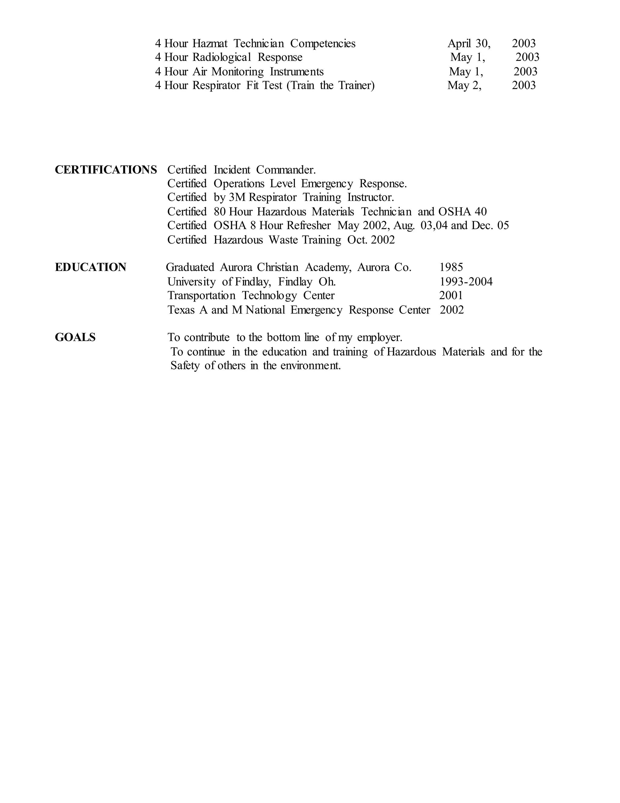 4 Hour Hazmat Technician Competencies April 30, 2003
4 Hour Radiological Response May 1, 2003
4 Hour Air Monitoring Instruments May 1, 2003
4 Hour Respirator Fit Test (Train the Trainer) May 2, 2003
CERTIFICATIONS Certified Incident Commander.
Certified Operations Level Emergency Response.
Certified by 3M Respirator Training Instructor.
Certified 80 Hour Hazardous Materials Technician and OSHA 40
Certified OSHA 8 Hour Refresher May 2002, Aug. 03,04 and Dec. 05
Certified Hazardous Waste Training Oct. 2002
EDUCATION Graduated Aurora Christian Academy, Aurora Co. 1985
University of Findlay, Findlay Oh. 1993-2004
Transportation Technology Center 2001
Texas A and M National Emergency Response Center 2002
GOALS To contribute to the bottom line of my employer.
To continue in the education and training of Hazardous Materials and for the
Safety of others in the environment.
 
