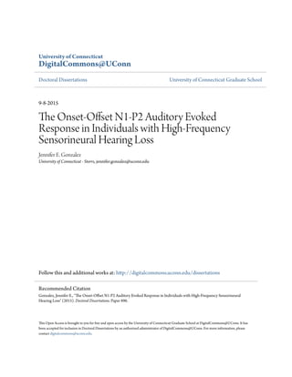 University of Connecticut
DigitalCommons@UConn
Doctoral Dissertations University of Connecticut Graduate School
9-8-2015
The Onset-Offset N1-P2 Auditory Evoked
Response in Individuals with High-Frequency
Sensorineural Hearing Loss
Jennifer E. Gonzalez
University of Connecticut - Storrs, jennifer.gonzalez@uconn.edu
Follow this and additional works at: http://digitalcommons.uconn.edu/dissertations
This Open Access is brought to you for free and open access by the University of Connecticut Graduate School at DigitalCommons@UConn. It has
been accepted for inclusion in Doctoral Dissertations by an authorized administrator of DigitalCommons@UConn. For more information, please
contact digitalcommons@uconn.edu.
Recommended Citation
Gonzalez, Jennifer E., "The Onset-Offset N1-P2 Auditory Evoked Response in Individuals with High-Frequency Sensorineural
Hearing Loss" (2015). Doctoral Dissertations. Paper 896.
 