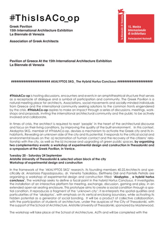 Greek Pavilion
15th International Architecture Exhibition
La Βiennale di Venezia
Association of Greek Architects
15. Mostra
Internazionale
di Architettura
Partecipazioni Nazionali
Pavilion of Greece At the 15th International Architecture Exhibition
La Biennale di Venezia
###################### AKALYPTOS SKG_ The Hybrid Hortus Conclusus ####################
#ThisIsACo-op is hosting discussions, encounters and events in an amphitheatrical structure that serves
as a receptacle of dialogue and a symbol of participation and community. The Greek Pavilion is a
natural meeting place for architects, Associations, social movements and socially-minded individuals
from Greece and the international community seeking solutions to the common fronts engendered
by the crisis. #ThisIsACo-op aspires to make an impact through a series of discussions, meetings, work-
shops and proposals, inviting the international architectural community and the public to be actively
involved and collaborate.
In times of crisis, the architect is required to reset ‘people’ in the heart of the architectural discourse
and focus on their living conditions, by improving the quality of the built environment. In this context,
Akalyptos SKG, member of #ThisIsACo-op, devises a mechanism to activate the Greek city and its in-
habitants. Revealing an unknown side of the city and its potential, it responds to the critical social and
environmental issues on the: a) reclamation of human contact and the recovery of the citizens’ rela-
tionship with the city, as well as the b) increase and upgrading of green public spaces, by organizing
two complementary events: a workshop of experimental design and construction in Thessaloniki and
a symposium at the Greek Pavilion, in Venice.
Tuesday 20 - Saturday 24 September
Aristotle University of Thessaloniki & selected urban block of the city
Workshop of experimental design and construction
In the framework of the ‘AKALYPTOS SKG’ research, its founding members 40.22.Architects and spe-
cifically dr. Anastasia Papadopoulou, dr. Venetia Tsakalidou, Eleftheria Disli and Pantelis Petridis are
organizing a workshop of experimental design and construction titled: ‘Akalyptos _ a hybrid hortus
conclusus’. The workshop seeks to define a focal point in the hybrid Hortus Conclusus. It investigates
the installation of an interactive platform for meeting, exchange, discussion, gaming and play, in an
extended open-air seating enclosure. This prototype aims to create a social condition through a spa-
tial condition. It reproduces a fragment of the ‘unknown city’; it re-interprets the spatial qualities and
particularities of the ‘akalyptos’, with emphasis on its vertical enclosing boundary, while activating its
hidden potential as a generator of social bonding. It will be a product of collective collaboration,
with the participation of students of architecture, under the auspices of the City of Thessaloniki, with
the support of the School of Architecture, Aristotle University of Thessaloniki, sponsored by Masterwood.
The workshop will take place at the School of Architecture, AUTh and will be completed with the
 