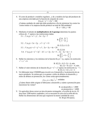 -3-
4. El costo de producir x modelos regulares , y de y modelos de lujo del producto de
una empresa está dado por la función de conjunto de costo:
C(x,y) = x2
+ 1.5y2
+ 300
¿Cuántas unidades de cada tipo debe producirse a fin de minimizar los costos los
costos totales si la empresa decide producir un total de 200 unidades?
R: x = 120; y = 80
5. Mediante el método de multiplicadores de Lagrange determine los puntos
críticos de f sujetos a las restricciones dadas:
5.1. f (x,y) = x2
+ y2
; 2x + 3y = 7
R: 





13
21
,
3
14
5.2. f (x,y) = 3x + 2y ; x2
+ y2
= 13
R: (3,2), (-3,-2)
5.3. f (x,y,z) = x2
+ y2
+ z2
; 2x + 3y + 4z = 29
R: (2,3,4)
5.4. f (x,y,z) = x2
+ 2y2
– 3z2
; x + 2y - 3z = 5 ; 2x – 3y + 6z = -1
R: 





−−
2
3
,1,
2
5
6. Hallar los máximos y los mínimos de la función f(x,y) = xy, sujeta a la restricción
.822
=+ yx
R: f(2,2) = f(-2.-2) = 4, máx.
f(2,-2) = f(-2,2) = -4, mín.
7. Hallar el valor mínimo de la función f(x,y) = x2
+ y2
sujeta a la restricción xy = 1.
R: f(1,1) = f(-1,-1) = 2
8. Un fabricante tiene US$8000 para invertir en el desarrollo y la promoción de un
nuevo producto. Se estima que si se gastan x miles de dólares en desarrollo, y
miles de dólares en promoción, las ventas serán aproximadamente:
2
3
2
1
50),( yxyxf = unidades
¿Cuánto dinero debe asignar el fabricante a desarrollo y cuánto a promoción para
maximizar las ventas?
R: en desarrollo x = 2000
en promoción y = 6000
9. Un agricultor desea cercar un área de pastos rectangular, a la orilla de un río. El
área tiene 3200 metros cuadrados y no es necesaria la cerca de la orilla del río.
Hallar las dimensiones del área que requieren la menor cantidad de cerca.
R: 40 por 80 metros.
 
