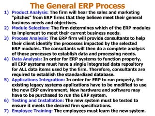 The General ERP Process Product Analysis:  The firm will hear the sales and marketing “pitches” from ERP firms that they believe meet their general business needs and objectives. Module Selection:  The firm determines which of the ERP modules to implement to meet their current business needs. Process Analysis:  The ERP firm will provide consultants to help their client identify the processes impacted by the selected ERP modules. The consultants will then do a complete analysis of those processes to establish data and processing needs. Data Analysis:  In order for ERP systems to function properly, all ERP systems must have a single integrated data repository for ALL data items used by the firm. Therefore, consultants are required to establish the standardized database. Applications Integration:  In order for ERP to run properly, the existing legacy systems applications have to be modified to use the new ERP environment. New hardware and software may have to be purchased to run the ERP system. Testing and Installation:  The new system must be tested to ensure it meets the desired firm specifications. Employee Training:  The employees must learn the new system. 