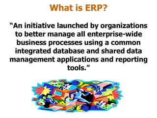 What is ERP? “ An initiative launched by organizations to better manage all enterprise-wide business processes using a common integrated database and shared data management applications and reporting tools.” 