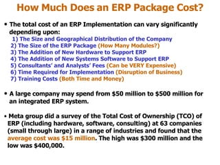 How Much Does an ERP Package Cost? The total cost of an ERP Implementation can vary significantly   depending upon: 1) The Size and Geographical Distribution of the Company 2) The Size of the ERP Package  (How Many Modules?)   3) The Addition of New Hardware to Support ERP 4) The Addition of New Systems Software to Support ERP 5) Consultants’ and Analysts’ Fees  (Can be VERY Expensive) 6) Time Required for Implementation  (Disruption of Business) 7) Training Costs  (Both Time and Money) A large company may spend from $50 million to $500 million for    an integrated ERP system. Meta group did a survey of the Total Cost of Ownership (TCO) of   ERP (including hardware, software, consulting) at 63 companies   (small through large) in a range of industries and found that the   average cost was $15 million . The high was $300 million and the   low was $400,000. 