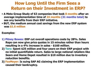 How Long Until the Firm Sees a  Return on their Investment in ERP? A Meta Group Study of 63 companies that took  8 months  after an    average implementation time of  24 months   (31 months total)  to   see any benefits from their ERP initiative. BUT, the medium annual cost savings from the new ERP system    was  $1.6 million Examples: 1) Pitney Bowes:  ERP cut overall operations costs by 28%. Sales    Reps can now give price quotes in 15 minutes rather than hours    resulting in a 4% increase in sales - $160 million. 2)  Toro:  Spent $25 million and four years on their ERP project with   no initial quantifiable return. Sales to large national retailers like   Sears and Home Depot resulted in $10 million due to inventory   reduction benefits. 3)  FoxMeyer:  Is suing SAP AG   claiming the ERP implementation   caused their bankruptcy. 