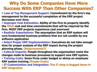 Why Do Some Companies Have More Success With ERP Than Other Companies? Loss of Top Management Support:  Commitment by the firm’s top management to the successful completion of the ERP project decreases over time. Improper Cost Estimation:  Ability of the firm to properly identify the  TRUE  cost and time commitments that will be required by the firm. MOST ERP projects experience cost overruns! Realistic Expectations:  The assumption that an ERP system will cure fundamental business problems that are not curable by any software application Select Proper ERP Implementation:  Executives do not take enough time for proper analysis of the ERP impact during the project planning phase.  (Requirements?) Cultural Impacts:   People throughout the organization resist the changes made to business processes to support new ERP system. Training Costs:  Some firms under budget or skimp on employee ERP system training  (People Costs) IT Customization and Integration:  The IT shop is bogged down in ERP integration 