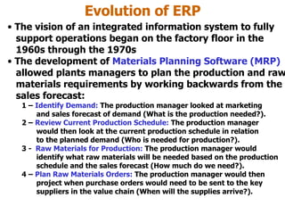 Evolution of ERP The vision of an integrated information system to fully   support operations began on the factory floor in the    1960s through the 1970s The development of  Materials Planning Software   (MRP)   allowed plants managers to plan the production and raw   materials requirements by working backwards from the   sales forecast: 1 –  Identify Demand:  The production manager looked at marketing   and sales forecast of demand (What is the production needed?). 2 –  Review Current Production Schedule:  The production manager   would then look at the current production schedule in relation   to the planned demand (Who is needed for production?).  3 -  Raw Materials for Production:  The production manager would    identify what raw materials will be needed based on the production   schedule and the sales forecast (How much do we need?). 4 –  Plan Raw Materials Orders:  The production manager would then   project when purchase orders would need to be sent to the key   suppliers in the value chain (When will the supplies arrive?).  
