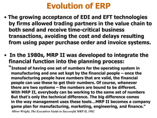 Evolution of ERP The growing acceptance of EDI and EFT technologies   by firms allowed trading partners in the value chain to   both send and receive time-critical business transactions, avoiding the cost and delays resulting from using paper purchase order and invoice systems. In the 1980s, MRP II was developed to integrate the    financial function into the planning process:   “ Instead of having one set of numbers for the operating system in   manufacturing and one set kept by the financial people – once the   manufacturing people have numbers that are valid, the financial   people can use these to get their numbers. Of course, whenever   there are two systems – the numbers are bound to be different.   With MRP II, everybody can be working to the same set of numbers   But that’s only the technical difference. The big difference comes   in the way management uses these tools…MRP II becomes a company   game plan for manufacturing, marketing, engineering, and finance.” Oliver Wright, The Executives Guide to Successful MRP II, 1982 