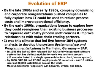 Evolution of ERP By the late 1980s and early 1990s, company downsizing   and corporate reorganizations pushed companies to   fully explore how IT could be used to reduce process   costs and improve operational efficiency. By the early 1990s, organizations began to explore how   they could reengineer their existing business processes   to “squeeze out” costly process inefficiencies & improve   relationships with value chain trading partners. It was this climate that led five former IBM systems   analysts to develop the system  Systemanalyse und   Programmentwicklung  in Manheim, Germany – SAP. - In 1988 the SAP AG firm released SAP R/3 a fully integrated software   system that has distinct modules for each key business process   (12 modules linked to a single open architecture client/server system)  - By 2000, SAP AG had 22,000 employees in 50 countries – and 10 million   users at 30,000 installations around the world. - Main Competitors: PeopleSoft, J.D. Edwards, Oracle, and Baan.  