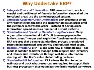 Why Undertake ERP? Integrate Financial Information:  ERP ensures that there is a consist and credible set of financial information since all of the functional areas use the same integrated system. Integrate Customer Order Information:  ERP provides a single environment from the time the customer places an order until the customer receives the order – instead of having order information spread across a number of distinct systems. Standardize and Speed Up Manufacturing Processes:  Many organizations have found it difficult to manage production in the current “merger and acquisition” business environment. ERP ensures that a single standardized process is employed resulting in: increased productivity and reduced head count. Reduce Inventory:  ERP – along with new IT technologies – has made it possible to better manage both supplier side inventory and retailer side inventories through real-time information sharing with the firm’s value chain trading partners. Standardize HR Information:  ERP allows the firm to better estimate and track what resources are required to support their business processes – thus optimizes the firm’s needed workforce. 