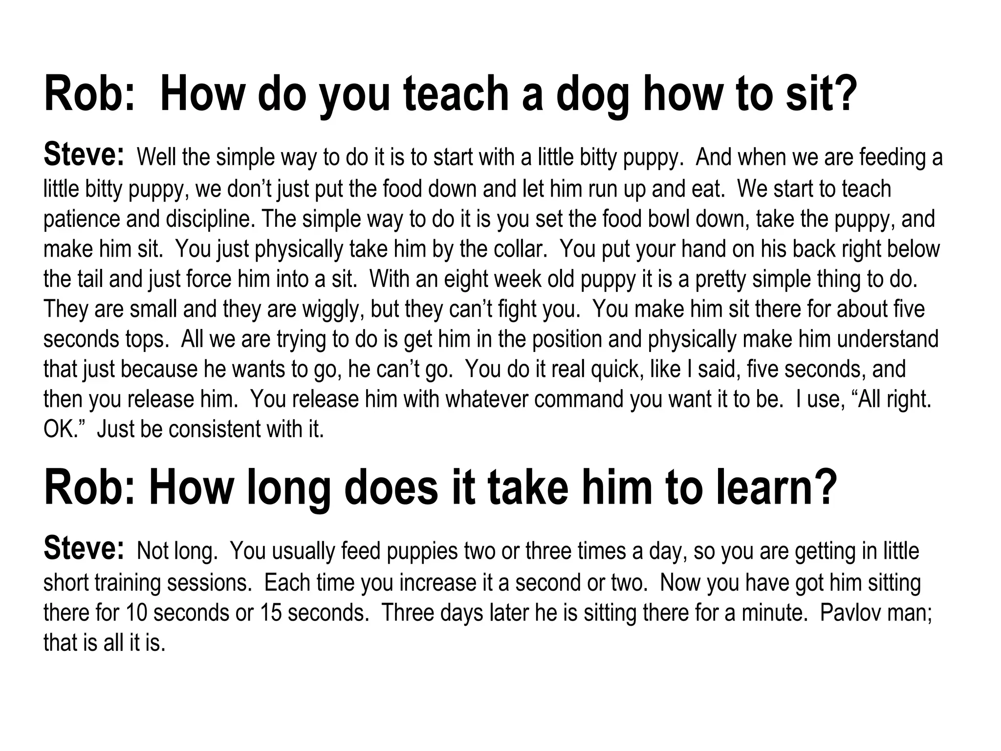 Rob:  How do you teach a dog how to sit?   Steve:   Well the simple way to do it is to start with a little bitty puppy.  And when we are feeding a little bitty puppy, we don’t just put the food down and let him run up and eat.  We start to teach patience and discipline. The simple way to do it is you set the food bowl down, take the puppy, and make him sit.  You just physically take him by the collar.  You put your hand on his back right below the tail and just force him into a sit.  With an eight week old puppy it is a pretty simple thing to do.  They are small and they are wiggly, but they can’t fight you.  You make him sit there for about five seconds tops.  All we are trying to do is get him in the position and physically make him understand that just because he wants to go, he can’t go.  You do it real quick, like I said, five seconds, and then you release him.  You release him with whatever command you want it to be.  I use, “All right.  OK.”  Just be consistent with it.  Rob: How long does it take him to learn?   Steve:   Not long.  You usually feed puppies two or three times a day, so you are getting in little short training sessions.  Each time you increase it a second or two.  Now you have got him sitting there for 10 seconds or 15 seconds.  Three days later he is sitting there for a minute.  Pavlov man; that is all it is.   