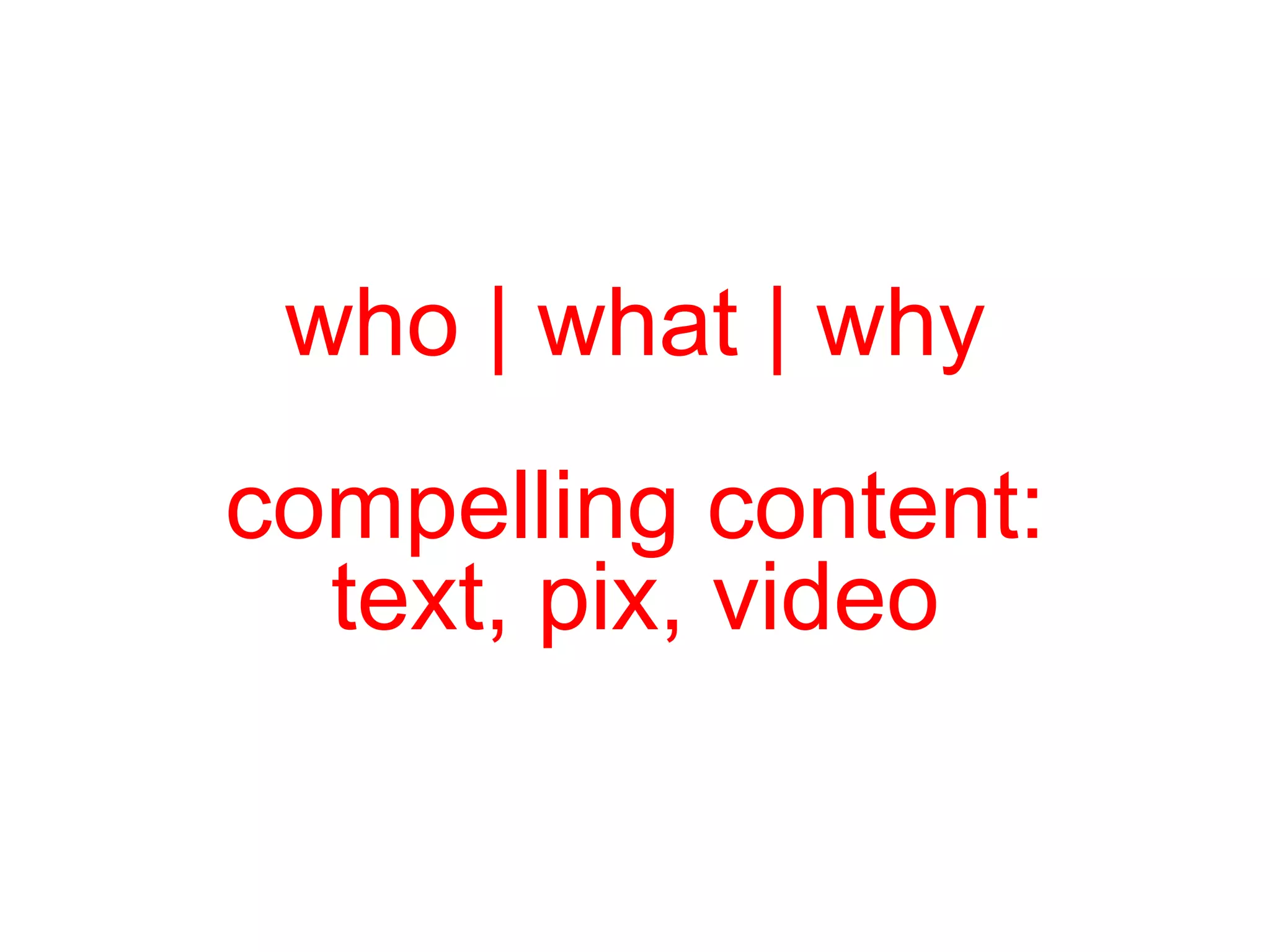 who | what | why  compelling content:  text, pix, video 