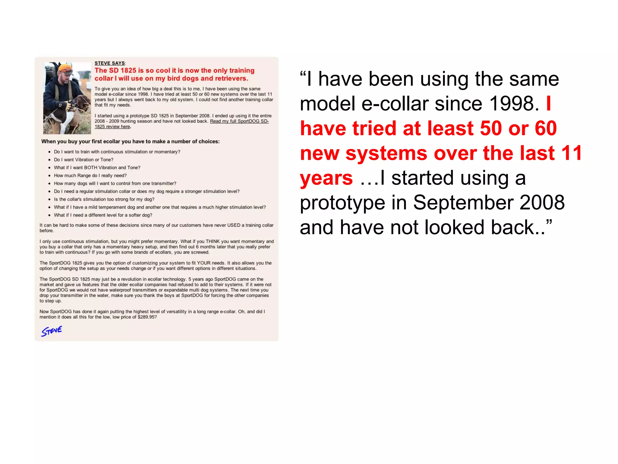 “ I have been using the same model e-collar since 1998.  I have tried at least 50 or 60 new systems over the last 11 years  …I started using a prototype in September 2008 and have not looked back..” 