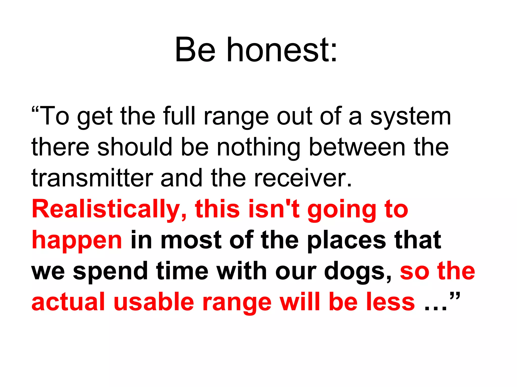 “ To get the full range out of a system there should be nothing between the transmitter and the receiver.  Realistically, this isn't going to happen  in most of the places that we spend time with our dogs,  so the actual usable range will be less  …” Be honest: 