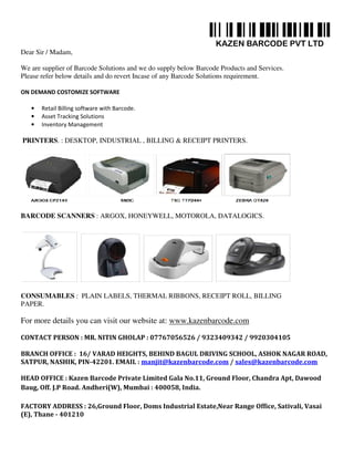 KAZEN BARCODE PVT LTD
Dear Sir / Madam,
We are supplier of Barcode Solutions and we do supply below Barcode Products and Services.
Please refer below details and do revert Incase of any Barcode Solutions requirement.
ON DEMAND COSTOMIZE SOFTWARE
• Retail Billing software with Barcode.
• Asset Tracking Solutions
• Inventory Management
PRINTERS. : DESKTOP, INDUSTRIAL , BILLING & RECEIPT PRINTERS.
BARCODE SCANNERS : ARGOX, HONEYWELL, MOTOROLA, DATALOGICS.
CONSUMABLES : PLAIN LABELS, THERMAL RIBBONS, RECEIPT ROLL, BILLING
PAPER.
For more details you can visit our website at: www.kazenbarcode.com
CONTACT PERSON : MR. NITIN GHOLAP : 07767056526 / 9323409342 / 9920304105
BRANCH OFFICE : 16/ VARAD HEIGHTS, BEHIND BAGUL DRIVING SCHOOL, ASHOK NAGAR ROAD,
SATPUR, NASHIK, PIN-42201. EMAIL : manjit@kazenbarcode.com / sales@kazenbarcode.com
HEAD OFFICE : Kazen Barcode Private Limited Gala No.11, Ground Floor, Chandra Apt, Dawood
Baug, Off. J.P Road. Andheri(W), Mumbai : 400058, India.
FACTORY ADDRESS : 26,Ground Floor, Doms Industrial Estate,Near Range Office, Sativali, Vasai
(E), Thane - 401210
 
