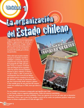 Unidad
                          1

   La o rga n i za c i ó n
   del Estado       chileno
   Cada vez que observas un mapamundi
   político, seguramente tu mirada se
   dirige rápidamente al lugar donde
   aparece representado nuestro país y
   lo reconoces, entre los casi doscien-
   tos países del mundo, por su forma
   tan particular.
                                                                                                        oneda
   Debes saber que un país es mucho                                                           io de La M
                                                                                        Palac
   más que un territorio e involucra
   múltiples realidades. En años
   anteriores has conocido aspectos
   de la geografía de Chile, qué pue-
   blos vivían en nuestro territorio
   antes de la llegada de los españoles,
   cómo fue nuestro devenir histórico
   durante la época colonial y la forma
   en que se llevó a cabo el proceso de
   emancipación. Fue a través de este último
   que nuestro país se constituyó en un Esta-
   do soberano y durante los doscientos años
   que han transcurrido desde entonces, quienes
   se han sentido parte de este país han ido constru-
   yendo esta realidad que es Chile, tarea que ahora es
   nuestra.                                               Congres
                                                                 o Nacion
                                                                         al

   En esta unidad te invitamos a comprender qué significa que Chile
   sea un Estado, cómo se organiza políticamente, cuáles son nuestras autoridades
   y cómo nos vinculamos con estas realidades. Estos son aspectos de un área del saber que se denomina
   Educación Cívica y que es uno de los medios a través de los cuales nos podemos preparar mejor para
   actuar en forma responsable en el Chile del siglo XXI.

10 Unidad 1
 