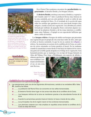 En el Norte Chico podemos encontrar dos peculiaridades ve-
                                                   getacionales: el desierto florido y los bosques relictos.
                                                      El desierto florido constituye una rareza climática y vegetacio-
                                                   nal. Cuando cada 5 ó 7 años se producen lluvias muy intensas en
                                                   la zona semiárida, por un corto período el suelo se cubre de una
                                                   enorme variedad de flores. Es el resultado de la acción del agua
                                                   sobre las semillas que quedaron en esta zona desde tiempos muy
                                                   antiguos, cuando existía otra vegetación. Una alfombra de colores
                                                   formada por millones de pequeñas flores convierten algunos sec-
                                                   tores de las planicies litorales y de las zonas interiores y cordille-
                                                   ranas entre Vallenar y Copiapó en un espectáculo bellísimo que
    Lamentablemente muchas personas,               atrae a miles de turistas.
    sin respetar la ecología del lugar,
    arrancan estas flores –que una vez           Los bosques relictos o bosques de niebla son bosques que presentan
    sacadas del suelo no duran más que un    una vegetación que era propia de esta zona hace miles de años, antes que
    par de horas– y van dejando sin          el clima se hiciera semiárido, lo que les da un carácter de reliquias o
    nuevas semillas para el futuro. Si
    alguna vez tienes la oportunidad de      relictos. Se encuentran en sectores de la cordillera de la Costa, en cordo-
    observar este milagro natural, saca      nes de cerros orientados en forma paralela al litoral. En las mañanas
    fotografías pero no saques las flores.   cuando la camanchaca avanza desde el mar hacia las laderas de los cerros,
                                             una parte de la niebla queda atrapada en el follaje de la vegetación. Esta
                                             humedad permite que se mantenga vivo un tipo de bosque húmedo en
                                             Altos del Talinay, Fray Jorge y Pichidangui, con especies de árboles y
            Vocabulario                      arbustos que hoy tie-
     Reliquias: residuos que quedan          nen su hábitat a cen-
     de un todo, vestigios de cosas          tenares de kilómetros
     pasadas.
                                             al sur, en una zona
                                             más lluviosa.


                                                 Parque Nacional Fray
                                                 Jorge, en la región de
                                                           Coquimbo.


      Actividades de aprendizaje
      1.	 Lee atentamente cada una de las siguientes afirmaciones y señala si es verdadera (V) o falsa
          (F). Justifica las falsas.
          a)	       La población del Norte Chico se concentra en los valles transversales.
           b)	         El desierto florido tiene lugar en las zonas más altas de la cordillera de la Costa.
           c)	         Los bosques relictos de la zona se mantienen gracias a las abundantes lluvias de la	
                 	     zona.
           d)	         Cuando la camanchaca penetra hacia el interior, lo hace a través de los valles.
           e)	         Los principales ríos de la región nacen en los cordones transversales.
           f)	         Las planicies costeras son más amplias en aquellas zonas donde la cordillera de la	
                 	     Costa se aleja del litoral.


100 Unidad 4
 