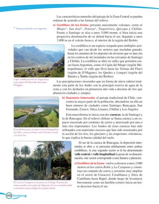 Las características naturales del paisaje de la Zona Central se pueden
                                               ordenar de acuerdo a las formas del relieve.
                                               a)	 Cordillera de los Andes: presenta nuevamente volcanes, como el
    * Volcanes limítrofes con Argentina.           Maipo*, San José*, Peteroa*, Tinguiririca, Quizapu y Chillán.
                                                   Frente a Santiago se alza a unos 5.000 msnm, si bien inicia una
                                                   progresiva disminución de su altitud hacia el sur, llegando a unos
                                                   3.000 m en el volcán Antuco, al interior de la región del Biobío.
                                                                   La cordillera es un espacio ocupado para múltiples acti-
                                                                vidades que van desde los arrieros que trasladan ganado,
                                                                hasta los amantes de los deportes de invierno que se dan cita
                                                                en los centros de ski instalados en las cercanías de Santiago
                                                                y Chillán. La cordillera se abre en valles que permiten cru-
                                                                zar hasta Argentina, como el Cajón del Maipo (región Me-
                                                                tropolitana), el valle que lleva hasta las Termas del Flaco
                                                                (región de O’Higgins), los Queñes y Longaví (región del
                                                                Maule) y Ñuble (región del Biobío).
    Cajón cordillerano del río Tinguiririca,
    en la región del Libertador Bernardo          Las precipitaciones invernales que en forma de nieve cubren total-
    0'Higgins.                                 mente esta parte de los Andes son la principal reserva de agua de la
                                               zona y con los deshielos en primavera dan vida a decenas de ríos que
                                               abastecen ciudades y campos.
                                                      b)	 Depresión intermedia: el paisaje tradicional de Chile, con-
                                                          centra la mayor parte de la población, ubicándose en ella un
                                                          buen número de ciudades como Santiago, Rancagua, San
                                                          Fernando, Curicó, Talca, Linares, Chillán y Los Ángeles.
                                                             Esta macroforma se inicia con dos cuencas, la de Santiago y
                                                          la de Rancagua. En el relieve chileno se llama cuenca a un es-
                                                          pacio encerrado por cordones de cerros y atravesado por uno o
                                                          más ríos importantes. Los fondos de estas cuencas han sido
    El río Biobío posee la mayor cuenca hidrográfica      rellenados con materiales rocosos que han sido arrastrados por
    de Chile y marca el límite entre la Zona Central
    y la Zona Sur.                                        la acción de los ríos, los glaciares y las erupciones volcánicas,
                                                          lo que explica la buena calidad del suelo.
                                                                           Al sur de la cuenca de Rancagua, la depresión inter-
                                                                        media se abre y se presenta nítidamente entre ambas
                                                                        cordilleras. A este segundo sector se le ha denominado
                                                                        valle central o valle longitudinal (a pesar de su denomi-
                                                                        nación, este sector corresponde a una llanura o planicie).
                                                                        c)	Cordillera de la Costa: vuelve a elevarse a unos 2.000
                                                                          metros en los cerros Roble y La Campana y consti-
                                                                          tuye un conjunto de cerros y serranías muy amplias
                                                                          en el sector de Curacaví, Casablanca y Altos de
                                                                          Cantillana hasta Rapel, donde luego de levantarse
    El Cerro La Campana se encuentra en el Parque Nacional del            brevemente como un farellón costero inicia un len-
    mismo nombre en la región de Valparaíso. Es rico en biodiversidad
    y uno de los escasos refugios de la palma chilena.
                                                                          to descenso hacia el sur.

102 Unidad 4
 
