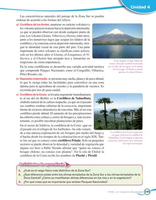 Unidad 4

    Las características naturales del paisaje de la Zona Sur se pueden
ordenar de acuerdo a las formas del relieve.
a)	 Cordillera de los Andes: mantiene su carácter volcánico y
    los volcanes parecen avanzar hacia la depresión intermedia,
    ya que se pueden observar casi desde cualquier punto de
    esta. Los volcanes Llaima, Villarrica y Osorno, entre otros,
    junto a los numerosos lagos que ocupan los faldeos de la
    cordillera y la conectan con la depresión intermedia, otor-
    gan la identidad visual de esta parte del país. Una parte
    importante de estos volcanes se clasifican como activos;
    solo en los últimos años el Llaima, el Lonquimay, el Vi-
    llarrica y el Chaitén han arrojado lava y fumarolas en
                                                                                   En la imagen, el lago Todos los
    erupciones de cierta importancia.                                        Santos, llamado también Esmeralda
	 En la zona cordillerana se desarrolla una variada actividad turística     por el color de sus aguas, en la región
                                                                                 de Los Lagos. Al fondo se puede
    que comprende Parques Nacionales como el Conguillío, Villarrica,                    apreciar el volcán Osorno.
    Pérez Rosales, etc.
b)	 Depresión intermedia: se presenta muy ancha, plana y de poca altitud,
    lo que le otorga todas las facilidades para convertirse en una zona
    óptima para la agricultura de cereales y la ganadería de vacunos. Es
    recorrida por ríos de gran caudal.
c)	 Cordillera de la Costa: se levanta imponente inmediatamen-
    te al sur del río Biobío: es la Cordillera de Nahuelbuta,
    símbolo natural de la cultura mapuche, ya que en el pasado
    sus cumbres estaban cubiertas de la araucaria, importante
    fuente de recursos alimenticios de esta etnia. Más al sur esta
    cordillera pierde altitud. El aumento de las precipitaciones
    ha cubierto estas colinas y cerros de bosques y, más recien-
    temente, es posible encontrar plantaciones de pinos.
    En el sector de Valdivia, la cordillera de la Costa –que en
    el pasado era el refugio de los huilliches– ha sido someti-
    da a una intensa explotación de sus bosques por medio del fuego y          La cordillera de la Costa se presenta
                                                                                con gran altitud en la cordillera de
    el hacha desde los tiempos de la colonización en el siglo XIX. Tan-     Nahuelbuta. En la imagen se aprecian
    to fue así que se conoce como cordillera Pelada. Solo en pequeños       araucarias, árbol nativo que constituye
    sectores se puede observar la densidad y variedad de vegetación que                      una especie protegida.

    alguna vez hizo a Pablo Neruda afirmar que “quien no conoce el
    bosque chileno, no conoce este planeta”. En la isla de Chiloé la
    cordillera de la Costa recibe los nombres de Piuché y Pirulil.

  Actividades de aprendizaje
 1.	 ¿Cuál es el rasgo físico más distintivo de la Zona Sur?
 2.	 ¿Qué diferencia existe entre los climas templados de la Zona Sur y los climas templados de la
     Zona Central? ¿Cómo se manifiestan dichas diferencias en los ríos y en la vegetación?
 3.	 ¿Por qué crees que es importante que existan Parques Nacionales?


                                                                            Chile, un mosaico de paisajes              105
 
