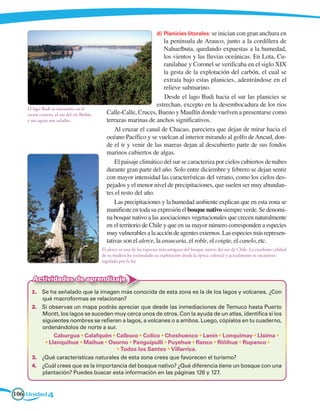 d)	 Planicies litorales: se inician con gran anchura en
                                                                         la península de Arauco, junto a la cordillera de
                                                                         Nahuelbuta, quedando expuestas a la humedad,
                                                                         los vientos y las lluvias oceánicas. En Lota, Cu-
                                                                         ranilahue y Coronel se verificaba en el siglo XIX
                                                                         la gesta de la explotación del carbón, el cual se
                                                                         extraía bajo estas planicies, adentrándose en el
                                                                         relieve submarino.
                                                                         Desde el lago Budi hacia el sur las planicies se
                                                                     estrechan, excepto en la desembocadura de los ríos
    El lago Budi se encuentra en el
    sector costero, al sur del río Biobío     Calle-Calle, Cruces, Bueno y Maullín donde vuelven a presentarse como
    y sus aguas son saladas.                  terrazas marinas de anchos significativos.
                                                  Al cruzar el canal de Chacao, pareciera que dejan de mirar hacia el
                                              océano Pacífico y se vuelcan al interior mirando al golfo de Ancud, don-
                                              de el ir y venir de las mareas dejan al descubierto parte de sus fondos
                                              marinos cubiertos de algas.
                                                  El paisaje climático del sur se caracteriza por cielos cubiertos de nubes
                                              durante gran parte del año. Solo entre diciembre y febrero se dejan sentir
                                              con mayor intensidad las características del verano, como los cielos des-
                                              pejados y el menor nivel de precipitaciones, que suelen ser muy abundan-
                                              tes el resto del año.
                                                  Las precipitaciones y la humedad ambiente explican que en esta zona se
                                              manifieste en toda su expresión el bosque nativo siempre verde. Se denomi-
                                              na bosque nativo a las asociaciones vegetacionales que crecen naturalmente
                                              en el territorio de Chile y que en su mayor número corresponden a especies
                                              muy vulnerables a la acción de agentes externos. Las especies más represen-
                                              tativas son el alerce, la araucaria, el roble, el coigüe, el canelo, etc.
                                            El alerce es una de las especies más antiguas del bosque nativo del sur de Chile. La excelente calidad
                                            de su madera ha estimulado su explotación desde la época colonial y actualmente se encuentra
                                            regulada por la ley.


       Actividades de aprendizaje
      1.	 Se ha señalado que la imagen más conocida de esta zona es la de los lagos y volcanes. ¿Con
          qué macroformas se relacionan?
      2.	 Si observas un mapa podrás apreciar que desde las inmediaciones de Temuco hasta Puerto
          Montt, los lagos se suceden muy cerca unos de otros. Con la ayuda de un atlas, identifica si los
          siguientes nombres se refieren a lagos, a volcanes o a ambos. Luego, cópialos en tu cuaderno,
          ordenándolos de norte a sur.
      	        Caburgua • Calafquén • Calbuco • Colico • Choshuenco • Lanín • Lonquimay • Llaima •
           • Llanquihue • Maihue • Osorno • Panguipulli • Puyehue • Ranco • Riñihue • Rupanco •
                                       • Todos los Santos • Villarrica.
      3.	 ¿Qué características naturales de esta zona crees que favorecen el turismo?
      4.	 ¿Cuál crees que es la importancia del bosque nativo? ¿Qué diferencia tiene un bosque con una
          plantación? Puedes buscar esta información en las páginas 126 y 127.


106 Unidad 4
 