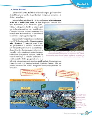 Unidad 4

La Zona Austral
   Denominamos Zona Austral a la sección del país que se extiende
desde Chiloé hasta las islas Diego Ramírez. Comprende las regiones de
Aisén y Magallanes.
   La principal característica de este territorio es su paisaje desmem-
brado por la acción de los hielos y el mar. Se presenta como un labe-
rinto de montañas, islas, penínsulas, golfos,
bahías, ventisqueros, fiordos y canales, con
una influencia marítima muy significativa.
Constituye, además, la zona con menor pobla-
ción del país. Al visitarla deja la sensación de
un territorio virgen y por conquistar.
    En esta zona las temperaturas son inferiores
a los 10 ºC. Predominan los climas templados
fríos y lluviosos. El choque de masas de aire
frío que vienen de la Antártica con masas de
aire más cálido que vienen de la zona templa-
da, explican las abundantes precipitaciones y
los cielos casi permanentemente nublados que             Durante la última glaciación los hielos cubrían la mayor parte del
                                                     territorio austral. Con el aumento de las temperaturas estos hielos se
caracterizan gran parte de la región. La excep-   derritieron y las aguas cubrieron las partes más bajas de la cordillera; las
ción la constituye la vertiente oriental de la                                       partes más altas hoy constituyen islas.
cordillera de los Andes que, por ubicarse en la
ladera de sotavento, presenta un clima semiárido frío. Lo que es común
a toda esta zona es la continua presencia de vientos fuertes y fríos que
generan una sensación térmica más gélida que la que registran los ter-
mómetros.
                                                ón las
                      Identifica en la ilustraci                                   ¿Qué relac
                     formas de relieve cos  tero que se                                       ión tiene
                                                                                  desmembra              el relieve
                          mencionan en el texto.                                             do de la zo
                                                                                                          na con la
                                                                                         acción gla
                                                                                                     cial?


     Zona Austral (44º latitud sur - 49º latitud sur)




                      Territorio                                                    Cordillera Patagónica
                    desmembrado                                                            Oriental


              Cordillera Patagónica Occidental                                                                   En esta representa-
                                                                                            Campo de
           Fiordo                                           Campo de                        Hielo Sur            ción gráfica de un
                                                           Hielo Norte
                                                                                                                 sector de la Zona
                                                                                                                 Austral se pueden
                                                                                                                 apreciar las
   Cordillera de la Costa                                                                                        principales
                                                                                                                 características del
                                                                                                                 relieve e hidrografía
                                                                                                                 de la zona.



                                                                                            Chile, un mosaico de paisajes          107
 