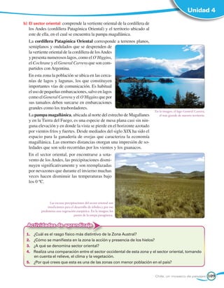 Unidad 4

b)	 El sector oriental: comprende la vertiente oriental de la cordillera de
   los Andes (cordillera Patagónica Oriental) y el territorio ubicado al
   este de ella, en el cual se encuentra la pampa magallánica.
   La cordillera Patagónica Oriental corresponde a terrenos planos,
   semiplanos y ondulados que se desprenden de
   la vertiente oriental de la cordillera de los Andes
   y presenta numerosos lagos, como el O’Higgins,
   el Cochrane y el General Carrera que son com-
   partidos con Argentina.
   En esta zona la población se ubica en las cerca-
   nías de lagos y lagunas, los que constituyen
   importantes vías de comunicación. Es habitual
   el uso de pequeñas embarcaciones, salvo en lagos
   como el General Carrera y el O’Higgins que por
   sus tamaños deben surcarse en embarcaciones
   grandes como los trasbordadores.
                                                                              En la imagen, el lago General Carrera,
   La pampa magallánica, ubicada al norte del estrecho de Magallanes             el más grande de nuestro territorio.
   y en la Tierra del Fuego, es una especie de mesa plana casi sin nin-
   guna elevación y en donde la vista se pierde en el horizonte azotado
   por vientos fríos y fuertes. Desde mediados del siglo XIX ha sido el
   espacio para la ganadería de ovejas que caracteriza la economía
   magallánica. Las enormes distancias otorgan una impresión de so-
   ledades que son solo recorridas por los vientos y los guanacos.
   En el sector oriental, por encontrarse a sota-
   vento de los Andes, las precipitaciones dismi-
   nuyen significativamente y son reemplazadas
   por nevazones que durante el invierno muchas
   veces hacen disminuir las temperaturas bajo
   los 0 ºC.



                Las escasas precipitaciones del sector oriental son
              insuficientes para el desarrollo de árboles y por eso
          predomina una vegetación estepárica. En la imagen, los
                                    pastos de la estepa patagónica.


  Actividades de aprendizaje
 1.	 ¿Cuál es el rasgo físico más distintivo de la Zona Austral?
 2.	 ¿Cómo se manifiesta en la zona la acción y presencia de los hielos?
 3.	 ¿A qué se denomina sector oriental?
 4.	 Realiza una comparación entre el sector occidental de esta zona y el sector oriental, tomando
     en cuenta el relieve, el clima y la vegetación.
 5.	 ¿Por qué crees que esta es una de las zonas con menor población en el país?


                                                                              Chile, un mosaico de paisajes             109
 