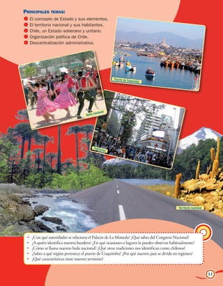 Principales temas:                                                                                  Unidad 1
  	El concepto de Estado y sus elementos.
  	El territorio nacional y sus habitantes.
  	Chile, un Estado soberano y unitario.
  	Organización política de Chile.
  	Descentralización administrativa.




                                                           Puerto de Coqu
                                                                         imbo




                                                   l
                                             aciona
                                      Baile n




                                           Poblac
                                                  ió   n




                                                                                              Territorio nacional




 •	   ¿Con qué autoridades se relaciona el Palacio de La Moneda? ¿Qué sabes del Congreso Nacional?
 •	   ¿A quién identifica nuestra bandera? ¿En qué ocasiones o lugares la puedes observar habitualmente?
 •	   ¿Cómo se llama nuestro baile nacional? ¿Qué otras tradiciones nos identifican como chilenos?
 •	   ¿Sabes a qué región pertenece el puerto de Coquimbo? ¿Por qué nuestro país se divide en regiones?
 •	   ¿Qué características tiene nuestro territorio?


                                                                                                                    11
 