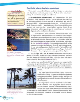 Ese Chile lejano: las islas oceánicas
             Vocabulario                        Un pequeño número de habitantes reside en islas que se encuentran
                                             más alejadas del continente, en el océano Pacífico. Estas son el archi-
     Vegetación endémica: espe-
     cies vegetales que pertenecen           piélago de Juan Fernández y la Isla de Pascua.
     a una región determinada, es
                                                El archipiélago de Juan Fernández está compuesto por tres islas
     decir, solo se desarrollan de
     manera natural en un sitio              –Robinson Crusoe, Alejandro Selkirk y Santa Clara– ubicadas a 667 km
     particular del mundo.                   de la costa continental frente a la región de Valparaíso. Son islas de
     Dorsal: cordillera submarina.           origen volcánico y presentan un aspecto de cerros y rocas que emergen
                                             desde el mar con bordes y acantilados muy altos. Son de difícil acceso
                                             tanto por mar como por aire y sus pobladores soportan el rigor de un
                                                    aislamiento relativo puesto que la conexión con el continente
                                                    depende de las condiciones climáticas.
                                                      La isla Robinson Crusoe, declarada Patrimonio Natural, tuvo
                                                   en el pasado una flora y fauna única en el mundo, como una pal-
                                                   ma llamada chonta y un picaflor reconocido como el más peque-
                                                   ño del mundo. Durante fines del siglo XIX y la primera mitad del
                                                   XX la introducción de ganado caprino afectó a parte importante
                                                   de esta vegetación endémica. Hoy, una sección amplia de la isla
                                                   presenta un aspecto desolador por efecto de la erosión que gene-
                                                   ró esta actividad ganadera. La Corporación Nacional Forestal
                                                   (CONAF) administra parte de la isla como un Parque Nacional y
                                                   lleva a cabo diversos programas de recuperación ecológica.
    En la imagen, la isla Robinson
    Crusoe. Se pueden apreciar las laderas      La isla de Rapa Nui o Isla de Pascua, se encuentra ubicada en el
    deforestadas por la acción del ganado    océano Pacífico a 3.760 km de la costa continental frente a la región de
    caprino.
                                             Atacama. Es una isla de origen volcánico, cuyos tres conos volcánicos
                                             emergieron de la denominada dorsal de Nazca.
                                                La isla tiene una superficie de 165 km2 y cuenta con una población
                                             permanente de aproximadamente 3.700 habitantes. Presenta un clima
                                             subtropical cuyas temperaturas se ven moderadas por la influencia ma-
                                                               rítima. Las precipitaciones alcanzan unos 1.100 mm
                                                               anuales.
                                                                  En Rapa Nui se desarrolló una cultura cuyo testi-
                                                              monio más evidente es una gran cantidad de enormes
                                                              monumentos de piedra llamados moais, que hoy son
                                                              considerados como una de las maravillas creadas por
                                                              el ser humano.
                                                                  La mayor parte de la isla se enfrenta al mar en for-
                                                              ma de acantilado, salvo en pequeñas playas, destacan-
                                                              do la de Anakena, donde el viento hace reventar eleva-
                                                              das olas, por lo que se ha convertido en una delicia para
    Rapa Nui constituye uno de los
    principales centros turísticos de        los que practican el surf. Debido a que la isla ha sido intensamente ocu-
    nuestro territorio por sus atractivos    pada para la agricultura y la ganadería, su vegetación nativa ha desapa-
    naturales y culturales.                  recido casi por completo.

110 Unidad 4
 