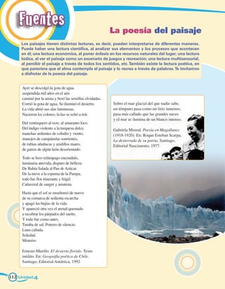 Fuentes                                               La poesía del paisaje
     Los paisajes tienen distintas lecturas, es decir, pueden interpretarse de diferentes maneras.
     Puede haber una lectura científica, al analizar sus elementos y los procesos que acontecen
     en él; una lectura económica, al poner énfasis en los recursos naturales del lugar; una lectura
     lúdica, al ver el paisaje como un escenario de juegos y recreación; una lectura multisensorial,
     al percibir el paisaje a través de todos los sentidos, etc. También existe la lectura poética, en
     que pareciera que el alma contempla el paisaje y lo recrea a través de palabras. Te invitamos
     a disfrutar de la poesía del paisaje.


     Ayer se descolgó la gota de agua
     suspendida mil años en el aire
     caminó por la arena y besó las semillas olvidadas.
     Corrió la gota de agua. Se iluminó el desierto.      Sobre el mar glacial del que nadie sabe,
     La vida abrió sus alas luminosas.                    un témpano pasa como un lirio inmenso,
     Nacieron los colores, la luz se echó a reír.         pasa más callado que las grandes naves
                                                          y el mar se ilumina de un blanco intenso.
     Del ventisquero al ocre, al amaranto loco.
     Del índigo violento a la turquesa dulce,             Gabriela Mistral. Poesía en Magallanes
     manchas ardientes de cobalto y viento,               (1918-1920). En: Roque Esteban Scarpa,
     manojos de campánulas sonrientes,                    La desterrada de su patria. Santiago,
     de rubias añañucas y azulillos mares,                Editorial Nascimento, 1977.
     de garras de algún león desorientado.

     Todo se hizo relámpago encendido,
     luminaria atrevida, disparo de belleza.
     De Bahía Salada al Pan de Azúcar.
     De la nieve a la espuma de la Pampa,
     todo fue flor itinerante y frágil.
     Cañaveral de sangre y amatista.

     Hasta que el sol se enseñoreó de nuevo
     de su comarca de sedienta escarcha
     y apagó las bujías de la vida.
     Y apareció otra vez el arenal quemado
     a recobrar los párpados del sueño.
     Y todo fue como antes.
     Tumba de sal. Potrero de silencio.
     Luna callada.
     Soledad.
     Misterio.

     Ernesto Murillo. El desierto florido. Texto
     inédito. En: Geografía poética de Chile.
     Santiago, Editorial Antártica, 1992.


112 Unidad 4
 