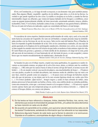 Unidad 4

   El río, en Constitución, y a lo largo de todo su trayecto, es un elemento vital, pero también amena-
zador. Para algunos Maule –maulelfú– significa río de nieblas; para otros, es el río de las lluvias. La
verdad es que puede significar las dos cosas. La niebla se encajona en su lecho y cuando las lluvias
interminables riegan sus afluentes, que vienen de lejanas latitudes de los bosques y cordilleras, crece
como un gigante potencialmente rebelde, de lomo encorvado, arrastrando animales, troncos, árboles,
techumbres, botes. Y en la barra, luchando contra el mar, se empeña en una guerra brutal y definitiva.
Por eso el canto de la barra era indicador, según sus sonoridades del buen o el mal tiempo.
             Manuel Francisco Mesa Seco: Aún corre el Maule (1970). En: Geografía poética de Chile. Santiago.
                                                                                     Editorial Antártica, 1992.


    Un sucederse de cerros muertos, fantásticamente policromados de verde, rojo y azul, es la costa del
norte hasta las cercanías de Coquimbo. En vano un sol bruñido y siempre presente moja las desholle-
jadas jorobas con las lloviznas de oro de sus rayos. Salvo en los oasis del interior, Pica y Chiuchiu, la
tierra no responde al agobio fecundador de su luz. Gris en las camanchacas matinales, de una rojez de
greda quemada en la limpieza de los prolongados atardeceres, dormitan esos cerros, en cuya entraña
se han cuajado los metales más ricos de la tierra sin que turbe su modorra el más mínimo signo de vida.
El vuelo blanco de gaviotas y garumas y el lento desfile de los alcatraces a lo largo de la costa, pone
allí una nota de movimiento y el mar barnizado de sol, hirviente de peces, es más acogedor y menos
hosco que ese muerto encadenamiento de ondulaciones, chorreadas de sal.
                                      Mariano Latorre: Chile país de rincones, Santiago. Editorial Zig-Zag, 1955.


   Se hunden los pies en el follaje muerto, crepitó una rama quebradiza, los gigantescos raulíes le-
vantan su encrespada estatura, un pájaro de la selva fría cruza, aletea, se detiene ante los sombríos
ramajes. (…) Me entra por las narices hasta el alma el aroma salvaje del laurel, el aroma oscuro del
boldo (…). Es un mundo vertical: una nación de pájaros, una muchedumbre de hojas (…) Tropiezo
con una piedra, escarbo la cavidad descubierta, una inmensa araña de cabellera roja me mira con
ojos fijos, inmóvil, grande como un cangrejo (… ). Al pasar cruzo un bosque de helechos mucho
más alto que mi persona: se me dejan caer en la cara sesenta lágrimas desde sus verdes ojos fríos
(…). Un tronco podrido: ¡Qué tesoro!... hongos negros y azules lo han colmado de rubíes, otras
plantas perezosas le han prestado sus barbas y brota, veloz, una culebra desde sus entrañas podridas,
como una emanación, como que a un tronco muerto se le escapara el alma (…). El universo vegetal
susurra apenas hasta que una tempestad ponga en acción toda la música terrestre. (…) Quien no
conoce el bosque chileno, no conoce este planeta.
                                 Pablo Neruda: Confieso que he vivido. Buenos Aires. Editorial Seix Barral, 1974.


                                            Análisis
1.	 En los textos se hace referencia a bosques, hielos, desiertos floridos, ríos, cerros, mar,
    elementos que evocan la diversidad de paisajes de Chile. ¿A cuál(es) de estos elementos
    se hace mención en cada uno de ellos?
2.	 De acuerdo a lo aprendido en la unidad, ¿con qué zona natural relacionarías cada uno de
    los textos? Fundamenta, señalando la información que fue relevante en tus respuestas.
3.	 Selecciona alguna(s) frase(s) de cada texto que te llamen la atención o te conmuevan.
    Cópialas en el cuaderno y acompáñalas de algún dibujo o ilustración.


                                                                                  Chile, un mosaico de paisajes     113
 