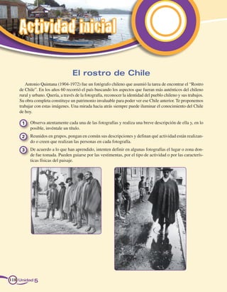 Actividad inicial

                                   El rostro de Chile
       Antonio Quintana (1904-1972) fue un fotógrafo chileno que asumió la tarea de encontrar el “Rostro
    de Chile”. En los años 60 recorrió el país buscando los aspectos que fueran más auténticos del chileno
    rural y urbano. Quería, a través de la fotografía, reconocer la identidad del pueblo chileno y sus trabajos.
    Su obra completa constituye un patrimonio invaluable para poder ver ese Chile anterior. Te proponemos
    trabajar con estas imágenes. Una mirada hacia atrás siempre puede iluminar el conocimiento del Chile
    de hoy.

     1 	 Observa atentamente cada una de las fotografías y realiza una breve descripción de ella y, en lo
         posible, invéntale un título.
     2 	 Reunidos en grupos, pongan en común sus descripciones y definan qué actividad están realizan-
         do o creen que realizan las personas en cada fotografía.
     3 	 De acuerdo a lo que han aprendido, intenten definir en algunas fotografías el lugar o zona don-
         de fue tomada. Pueden guiarse por las vestimentas, por el tipo de actividad o por las caracterís-
         ticas físicas del paisaje.




118 Unidad 5
 