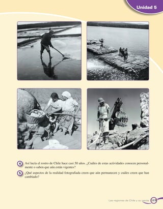 Unidad 5




4 	 Así lucía el rostro de Chile hace casi 50 años. ¿Cuáles de estas actividades conocen personal-
    mente o saben que aún están vigentes?
5 	 ¿Qué aspectos de la realidad fotografiada creen que aún permanecen y cuáles creen que han
    cambiado?




                                                                   Las regiones de Chile y su gente   119
 