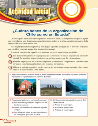 Actividad inicial

        ¿Cuánto sabes de la organización de
              Chile como un Estado?
      Un niño español de 11 años viene llegando a Chile con su familia y, al ingresar al colegio, se le pide
   que responda una serie de preguntas para diagnosticar cuál es su nivel de conocimientos acerca de la
   organización política de nuestro país.
     Más abajo te presentamos la prueba y, en la página siguiente, la hoja en que él marcó las respuestas
   que consideró correctas, aunque dejó algunas sin responder.
      A partir de esta situación hipotética, te invitamos a realizar las siguientes actividades:
    1 	 Lee atentamente cada una de las preguntas que se presentan y la hoja de respuestas del estudiante
        español. De acuerdo a tus conocimientos, corrige las respuestas que dio este estudiante.
    2 	 Reunidos en grupos de tres o cuatro compañeros y compañeras, comprueben si coinciden en la
        corrección y discutan aquellas respuestas en que no hay acuerdo.
    3 	 Pidan a su profesor o profesora que les entregue las respuestas correctas y evalúen cómo estuvo
        su nivel de conocimientos sobre el tema.

    1.	 Todo Estado tiene un territorio donde se deben obedecer sus leyes. ¿Cuál de las siguientes imágenes
        representa un lugar donde rigen las leyes chilenas?
       a)		                                     b)	                                       c)




              Embajada de Indonesia en Chile.         Isla de Pascua.                          Antártica.


    2.	Respecto de las leyes es correcto afirmar que:                   3.	Bolivia es uno de los países limítrofes de Chile
       a)	 Son las mismas para todas las personas del                      y se encuentra:
           territorio nacional.                                            a)	 Al este de nuestro país.
       b)	Tienen variaciones en las diferentes regiones                    b)	Al norte de nuestro país.
          del país.                                                        c)	 Al oeste de nuestro país.
       c)	 Son diferentes según se trate de chilenos o
           de extranjeros que viven en Chile.


12 Unidad 1
 