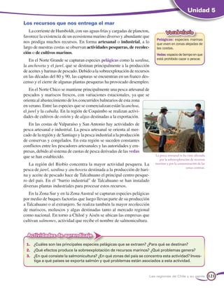 Unidad 5

Los recursos que nos entrega el mar
   La corriente de Humboldt, con sus aguas frías y cargadas de plancton,            Vocabulario
favorece la existencia de un ecosistema marino diverso y abundante que
                                                                             Pelágicas: especies marinas
nos prodiga muchos recursos. En forma artesanal o industrial, a lo           que viven en zonas alejadas de
largo de nuestras costas se observan actividades pesqueras, de recolec-      las costas.
ción o de cultivos marinos.                                                  Vedas: espacio de tiempo en que
   En el Norte Grande se capturan especies pelágicas como la sardina,        está prohibido cazar o pescar.
la anchoveta y el jurel, que se destinan principalmente a la producción
de aceites y harinas de pescado. Debido a la sobreexplotación de recursos
en las décadas del 80 y 90, las capturas se encuentran en un franco des-
censo y el cierre de algunas plantas pesqueras ha provocado desempleo.
    En el Norte Chico se mantiene principalmente una pesca artesanal de
pescados y mariscos frescos, con variaciones estacionales, ya que se
orienta al abastecimiento de los concurridos balnearios de esta zona
en verano. Entre las especies que se comercializan están la anchoa,
el jurel y la caballa. En la región de Coquimbo se realizan activi-
dades de cultivos de ostión y de algas destinadas a la exportación.
   En las costas de Valparaíso y San Antonio hay actividades de
pesca artesanal e industrial. La pesca artesanal se orienta al mer-
cado de la región y de Santiago y la pesca industrial a la producción
de conservas y congelados. En esta región se suceden constantes
conflictos entre los pescadores artesanales y las autoridades y em-
presas, debido al sistema de cuotas de pesca derivadas de las vedas
que se han establecido.                                                     La pesca artesanal se ha visto afectada
                                                                               por la sobreexplotación de recursos
   La región del Biobío concentra la mayor actividad pesquera. La           marinos y por la contaminación de las
                                                                                                    zonas costeras.
pesca de jurel, sardina y anchoveta destinada a la producción de hari-
na y aceite de pescado hace de Talcahuano el principal centro pesque-
ro del país. En el “barrio industrial” de Talcahuano se han instalado
diversas plantas industriales para procesar estos recursos.
   En la Zona Sur y en la Zona Austral se capturan especies pelágicas
por medio de buques factorías que luego llevan parte de su producción
a Talcahuano o al extranjero. Se realiza también la mayor recolección
de mariscos, moluscos y algas destinadas tanto al mercado regional
como nacional. En torno a Chiloé y Aisén se ubican las empresas que
cultivan salmones, actividad que recibe el nombre de salmonicultura.


  Actividades de aprendizaje
 1.	 ¿Cuáles son las principales especies pelágicas que se extraen? ¿Para qué se destinan?
 2.	 ¿Qué efectos produce la sobreexplotación de recursos marinos? ¿Qué problemas genera?
 3.	 ¿En qué consiste la salmonicultura? ¿En qué zonas del país se concentra esta actividad? Inves-
     tiga a qué países se exporta salmón y qué problemas están asociados a esta actividad.


                                                                        Las regiones de Chile y su gente              121
 