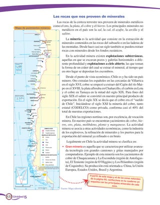 Las rocas que nos proveen de minerales
                                     Las rocas de la corteza terrestre nos proveen de minerales metálicos
                                   como el oro, la plata, el cobre y el hierro. Los principales minerales no
     Mapa de yacimientos mineros
                                         metálicos en el país son la sal, la cal, el azufre, la arcilla y el
                                         salitre.
                                             La minería es la actividad que consiste en la extracción de
                                          minerales contenidos en las rocas del subsuelo o en las laderas de
                                          las montañas. Desde hace casi un siglo también se pueden extraer
                                          rocas con minerales desde los fondos oceánicos.
                                              En la actividad minera existen explotaciones subterráneas,
                                          aquellas en que se excavan pozos y galerías horizontales a dife-
                                          rente profundidad y explotaciones a cielo abierto, las que toman
                                          la forma de un cráter del cual se extrae el mineral, al tiempo que
                                          en otro lugar se depositan los escombros.
                                             Desde el punto de vista económico, Chile es y ha sido un país
                                          minero. Oro extraían los españoles en las cercanías de Villarrica
                                          en el siglo XVI, cobre se empezó a extraer del Cajón del río Mai-
                                          po en el XVIII, la plata afloraba en Chañarcillo, el carbón en Lota
                                          y el cobre en Tamaya en la mitad del siglo XIX. Para fines del
                                          siglo XIX el salitre se convirtió en nuestro principal producto de
                                          exportación. En el siglo XX se decía que el cobre era el “sueldo
                                          de Chile”. Iniciándose el siglo XXI la minería del cobre, tanto
                                          estatal (CODELCO) como privada, conforma casi el 40% del
                                          total de nuestras exportaciones.
                                             En Chile las regiones nortinas son, por excelencia, de vocación
                                          minera. En nuestro país se encuentran yacimientos de cobre, hie-
                                          rro, oro, plata, molibdeno, plomo y manganeso. La actividad
                                          minera se asocia a otras actividades económicas, como la industria
                                          de los explosivos, la refinación de minerales y los puertos para la
                                          exportación del mineral ya refinado o en bruto.
                                               Legalmente en Chile la actividad minera se clasifica en:
                                          •	 Gran minería es aquella que se caracteriza por utilizar avanza-
                                             da tecnología con grandes camiones y grúas manejados por
                                             computadoras. Ejemplo de esta minería son los yacimientos de
                                             cobre de Chuquicamata y La Escondida (región de Antofagas-
                                             ta), El Teniente (región de O’Higgins) y Los Pelambres (región
                                             de Coquimbo). Su producción está orientada a China, la Unión
                                             Europea, Estados Unidos, Brasil y Argentina.
                                                                   A partir de este ma
                                                                                       pa y el de las zona
                                                                   de la página 90,                        s naturales
                                                                                     confecciona en tu
                                                                   esquema con los                      cuaderno un
                                                                                     pr incipales mine
                                                                                                       rales de cada
                                                                                         zona.
                                         Fuente: Mapa editorial.


122 Unidad 5
 