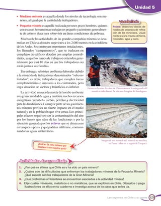 Unidad 5

•	 Mediana minería es aquella donde los niveles de tecnología son me-
  nores, al igual que la cantidad de trabajadores.                                          Vocabulario
•	 Pequeña minería es aquella realizada por unos pocos hombres, quienes              Relave: desechos tóxicos de-
  con escasas herramientas trabajan un pequeño yacimiento generalmen-                rivados de procesos de refina-
  te de cobre o plata para sobrevivir en duras condiciones de pobreza.               ción de los minerales. Usual-
                                                                                     mente es una mezcla de tierra,
   Muchas de las actividades de las grandes compañías mineras se desa-               minerales, agua y barro.
rrollan en Chile a altitudes superiores a los 2.000 metros en la cordillera
de los Andes. Se construyen importantes instalaciones,
los llamados “campamentos”, que se traducen en
complejos de edificios dotados con amplias comodi-
dades, ya que los turnos de trabajo se extienden gene-
ralmente por casi 10 días en que los trabajadores no
están junto a sus familias.
    Sin embargo, subsisten problemas laborales debido
a la situación de trabajadores denominados “subcon-
tratados”, es decir, trabajadores que cumplen tareas
complementarias o similares a los contratados, pero
cuya situación de sueldos y beneficios es inferior.       Faenas en la mina de cobre de Chuquicamata, la más grande del
                                                              mundo a cielo abierto. Se ubica en la región de Antofagasta.
    La actividad minera demanda del medio ambiente
una gran cantidad de agua y también muchos recursos
energéticos como leña, carbón, petróleo y electricidad
para las fundiciones. La mayor parte de los yacimien-
tos mineros provoca un fuerte impacto en el medio
natural y en la población que vive cerca. Los princi-
pales efectos negativos son la contaminación del aire
por los humos que salen de las fundiciones y por la
situación generada por los relaves que se almacenan
en tanques o pozos y que podrían infiltrarse, contami-
nando las aguas subterráneas.

                                                                        Imagen de una mina de sal, mineral no metálico,
                 ¿Cuál es la zona mi                                          en Punta Lobos en la región de Tarapacá.
                                    nera por
                 excelencia en nues
                                    tro país?




  Actividades de aprendizaje
 1.	 ¿Por qué se afirma que Chile es y ha sido un país minero?
 2.	 ¿Cuáles son las dificultades que enfrentan los trabajadores mineros de la Pequeña Minería?
     ¿Qué sucede con los trabajadores de la Gran Minería?
 3.	 ¿Qué problemas ambientales se encuentran asociados a la actividad minera?
 4.	 Elije cuatro minerales, metálicos o no metálicos, que se exploten en Chile. Dibújalos o pega
     ilustraciones de ellos en tu cuaderno e investiga acerca de los usos que se les da.


                                                                               Las regiones de Chile y su gente              123
 