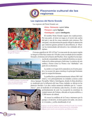 Fisonomía cultural de las
                                                  2        regiones

                                              Las regiones del Norte Grande
                                                 Las regiones del Norte Grande son:
                                                                  • Arica - Parinacota: capital Arica.
                                                                  • Tarapacá: capital Iquique.
                                                                  • Antofagasta: capital Antofagasta.
                                                                  El nombre Norte Grande sugiere dos explicaciones.
                                                              Por una parte, al mirar un mapa es el sector más ancho
                                                              del país y una de las zonas naturales más extensas. Por
                                                              otra parte, esta denominación puede reflejar la admiración
                                                              que sintieron quienes primero la describieron, al obser-
                                                              var las inmensidades del desierto o las soledades del al-
                                                              tiplano.
    En la imagen la fiesta de La Tirana, en
    la región de Tarapacá.                        Con una superficie de 185.147 km2, la zona norte de esta macro región
                                              se integró a Chile hace menos de 130 años como resultado de los tratados
                                              firmados al término de la Guerra del Pacífico. Esto significó la incorpo-
                                                               ración de comunidades cuya tradición histórica se encon-
                                                               traba en la cultura peruana o boliviana. La música de raíz
                                                               andina y fiestas como La Tirana o las “diabladas” son
                                                               parte de esa herencia.
                                                                 La aridez es el signo de la naturaleza en el norte gran-
                                                              de y la escasez de agua constituye la principal limitante
                                                              para la ocupación humana.
                                                                   La población es predominantemente urbana (96% del
                                                               total) y vive principalmente en ciudades costeras como
    La ciudad de Iquique se ha potenciado
    como uno de los principales centros
                                              Arica, Iquique, Tocopilla, Taltal y Antofagasta, donde el clima desértico
    turísticos del Norte Grande.              es moderado por la influencia del mar. Estas ciudades se ubican en las
                                              planicies litorales. Los días suelen amanecer nublados por la “caman-
                                              chaca”, pero al mediodía el sol ilumina cada rincón y el cielo se pinta
                                                               profundamente de azul. La excepción la constituye la
                                                               ciudad minera de Calama, ubicada en la precordillera, a
                                                               2.260 metros de altitud.
                                                                 Al cruzar la cordillera de la Costa e internarse por la
                                                              pampa o el desierto, la tierra parece de nadie, sin cercos
                                                              ni viviendas, y arriba alumbrando el sol.
                                                             Caspana es uno de los poblados altiplánicos del Norte Grande. Las viviendas
                                                             de piedra con techo de coirón son características de las comunidades
                                                             indígenas, tanto aimarás como atacameñas, que habitan en la zona.


128 Unidad 5
 