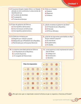 Unidad 1

4.	Si quieres dirigirte desde Chile a un Estado       5.	Chile es un Estado:
   ubicado en otro continente, tu documento de           a)	 Federal.
   identificación es:                                    b)	Regional.
   a)	 Tu cédula de identidad.                           c)	 Unitario.
   b)	Tu pasaporte.
   c)	 Tu tasa de embarque.


6.	El tipo de gobierno de Chile es:                   7.	 ¿Quién encabeza el gobierno de Chile?
   a)	 Una república democrática.                        a)	 El Presidente de la República.
   b)	Una monarquía constitucional.                      b)	El Senado.
   c)	 Una república parlamentaria.                      c)	 El Primer Ministro.



8.	En Chile los ministros son:                        9.	¿Cuál de las siguientes autoridades es elegi-
   a)	 Elegidos por votación popular.                    da por votación popular?
   b)	Designados por el Presidente de la República.      a)	 El intendente.
   c)	 Nombrados por el Congreso Nacional.               b)	El gobernador.
                                                         c)	 El alcalde.


10.	La máxima autoridad judicial en Chile es:         11.	 La ley suprema o más importante de nuestro
    a)		El Presidente de la República.                     país se llama:
    b)		La Corte Suprema.                                 a)	 Código Civil.
    c)		El Juzgado de Policía local.                      b)	Constitución.
                                                          c)	 Derecho.



                       Hoja de respuestas             6. 	 A 	      B	        C


                         1. 	 A 	       B	    C       7. 	 A 	      B	        C


                         2. 	 A 	       B	    C       8. 	 A 	      B	        C


                         3. 	 A 	       B	    C       9. 	 A 	      B	        C


                         4. 	 A 	       B	    C       10. 	 A 	     B	        C


                         5. 	 A 	       B	    C       11. 	 A 	     B	        C



4 	 ¿Por qué crees que es importante conocer la forma en que se organiza y funciona el Estado?


                                                                         La organización del Estado chileno   13
 