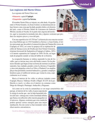 Unidad 5

Las regiones del Norte Chico
   Las regiones del Norte Chico son:
   • Atacama: capital Copiapó.
   • Coquimbo: capital La Serena.
   El nombre Norte Chico es injusto, no cabe duda. Al quedar
entre el Norte Grande y la Zona Central, su denominación no
hace honor a una zona que ha dado grandes títulos a la historia
del país, como el Premio Nobel de Literatura de Gabriela
Mistral, nacida en Vicuña. Es la parte más angosta del territo-
                                                                                     La Serena fue una de las primeras
rio, aquí se encuentra la montaña más alta y algunos sostienen que pro-                     ciudades fundadas por los
duce los mejores piscos y uvas del país.                                                    españoles. La arquitectura
                                                                                      colonial se puede apreciar en los
    Con una superficie de 115.755 km2, la historia de esta zona nos recuer-              edificios del centro histórico.
da a Juan Bohon que en 1543 fundaba La Serena o a Juan Godoy, el mí-
tico personaje que descubrió el mineral de plata de Chañarcillo (cerca de
Copiapó) en 1832, así como la epopeya de la explotación de
cobre de Tamaya (cerca de Ovalle) por José Tomás Urmeneta,
el primer ferrocarril de Sudamérica (Copiapó a Caldera, 1851)
o el intento separatista de Copiapó en 1858. En fin, un lugar
nada de pequeño cuando se trata de hablar de su historia.
   La ocupación humana se ordena siguiendo la ruta de los
valles, que se inician muy cerca del borde costero. En las pla-
nicies litorales que bajan al mar en forma de enormes escalones
naturales, hay ciudades grandes como La Serena y Coquimbo
y otras más pequeñas como Los Vilos y Chañaral. Las amplias
playas han permitido construir balnearios y grandes complejos
hoteleros para el millón de turistas que visitan la zona, espe-
cialmente en el verano.
   Hacia el interior de los valles se ubican ciudades como
Copiapó, Huasco, Vallenar, Ovalle e Illapel. El 22% de la po-
blación es rural y se ubica en el interior en comunas como                         La playa de Bahía Inglesa, cerca de
                                                                              Caldera en la región de Atacama, es uno
Diego de Almagro, Punitaqui, Andacollo y Paiguano.                               de los atractivos turísticos de la zona.
    Así como en la costa la camanchaca es un rasgo característico del
paisaje, al interior de los valles el gran espectáculo
lo otorga la noche que –por la baja humedad rela-
tiva del aire– entrega una visión estrellada infinita
que llama a la reflexión sobre nuestra pequeñez en
el universo. Algunos sostienen que esta condición
podría aportar ciertas energías para una mejor
meditación. En este sector se han instalado varios
observatorios astronómicos.
   Una de las celebraciones religiosas más tradicionales de esta zona
                         es la festividad de la Virgen de Andacollo.


                                                                          Las regiones de Chile y su gente                  131
 