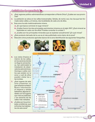 Unidad 5

Actividades de aprendizaje
1.	 ¿Qué regiones político-administrativas corresponden al Norte Chico? ¿Cuáles son sus provin-
     cias?
2.	 La población se ubica en los valles transversales. Señala, de norte a sur, los ríos que han for-
     mado estos valles y, al menos, dos localidades de cada uno de ellos.
3.	 Esta zona ha sido tradicionalmente minera.
     a)	¿En qué época comenzó el auge minero?
     b)	¿Cuáles fueron los dos principales yacimientos mineros en el siglo XIX? ¿Qué mineral se
         explotaba en cada uno de ellos? Puedes consultar la unidad 7.
     c)	 ¿Cuáles son los principales minerales que se explotan actualmente? ¿En qué minas?
4. 	 ¿Qué producto derivado de la uva es el más publicitado como típico de la zona?
5. 	 Descubre otros productos agrícolas típicos de la zona identificando las siguientes fotografías.




                                           El Norte Chico

6. 	 Los cielos limpios al
     interior de los valles,
     en los sectores donde
     no llega la camancha-
     ca, han estimulado la
     instalación de obser-
     vatorios astronómicos.
     Averigua cuáles son
     los que existen en la
     zona y cuál de ellos
     pueden visitar los y
     las turistas.
7. 	 ¿Qué lugares de esta
     zona presentan un
     gran atractivo turístico?
     Busca información
     al respecto y señala
     balnearios, algunas ciu-
     dades con los lugares
     que más se publicitan
     y los sectores de los
     valles más visitados.
8. 	 ¿Cuáles son los princi-
     pales problemas que
     enfrentan los habitan-
     tes de esta zona?
                                 Fuente: Mapa editorial.



                                                                      Las regiones de Chile y su gente   133
 