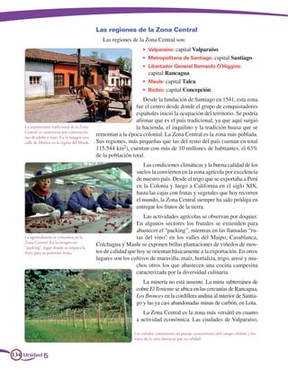 Las regiones de la Zona Central
                                                 Las regiones de la Zona Central son:
                                                                    •	 Valparaíso: capital Valparaíso.
                                                                    •	 Metropolitana de Santiago: capital Santiago.
                                                                    •	 Libertador General Bernardo O’Higgins:
                                                                	      capital Rancagua.
                                                                    •	 Maule: capital Talca.
                                                                    •	 Biobío: capital Concepción.
                                                                   Desde la fundación de Santiago en 1541, esta zona
                                                                fue el centro desde donde el grupo de conquistadores
                                                                españoles inició la ocupación del territorio. Se podría
                                                                afirmar que es el país tradicional, ya que aquí surgió
    La arquitectura tradicional de la Zona                      la hacienda, el inquilino y la tradición huasa que se
    Central se caracteriza por construccio-
    nes de adobe y tejas. En la imagen una
                                              remontan a la época colonial. La Zona Central es la zona más poblada.
    calle de Molina en la región del Maule.   Sus regiones, más pequeñas que las del resto del país (suman en total
                                              115.544 km2), cuentan con más de 10 millones de habitantes, el 63%
                                              de la población total.
                                                                   Las condiciones climáticas y la buena calidad de los
                                                                suelos la convierten en la zona agrícola por excelencia
                                                                de nuestro país. Desde el trigo que se exportaba a Perú
                                                                en la Colonia y luego a California en el siglo XIX,
                                                                hasta las cajas con frutas y vegetales que hoy recorren
                                                                el mundo, la Zona Central siempre ha sido pródiga en
                                                                entregar los frutos de la tierra.
                                                                    Las actividades agrícolas se observan por doquier.
                                                                 En algunos sectores los frutales se extienden para
                                                                 abastecer el “packing”, mientras en las llamadas “ru-
    La agroindustria se concentra en la                          tas del vino” en los valles del Maipo, Casablanca,
    Zona Central. En la imagen un
    “packing”, lugar donde se empaca la
                                              Colchagua y Maule se exponen bellas plantaciones de viñedos de mos-
    fruta para su posterior venta.            tos de calidad que hoy se orientan básicamente a la exportación. En otros
                                              lugares son los cultivos de maravilla, maíz, hortaliza, trigo, arroz y mu-
                                                                chos otros los que abastecen una cocina campesina
                                                                caracterizada por la diversidad culinaria.
                                                                   La minería no está ausente. La mina subterránea de
                                                                cobre El Teniente se ubica en las cercanías de Rancagua,
                                                                Los Bronces en la cordillera andina al interior de Santia-
                                                                go y las ya casi abandonadas minas de carbón, en Lota.
                                                                   La Zona Central es la zona más versátil en cuanto
                                                                a actividad económica. Las ciudades de Valparaíso,

                                                               Los viñedos constituyen un paisaje característico del campo chileno y los
                                                               vinos de la zona destacan por su calidad.


134 Unidad 5
 