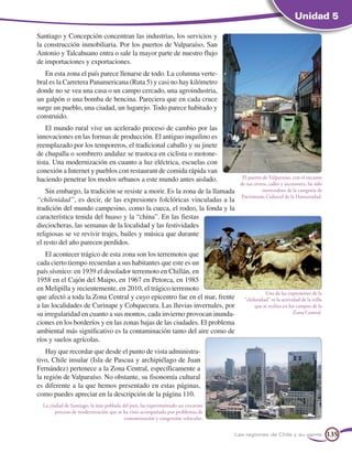 Unidad 5

Santiago y Concepción concentran las industrias, los servicios y
la construcción inmobiliaria. Por los puertos de Valparaíso, San
Antonio y Talcahuano entra o sale la mayor parte de nuestro flujo
de importaciones y exportaciones.
   En esta zona el país parece llenarse de todo. La columna verte-
bral es la Carretera Panamericana (Ruta 5) y casi no hay kilómetro
donde no se vea una casa o un campo cercado, una agroindustria,
un galpón o una bomba de bencina. Pareciera que en cada cruce
surge un pueblo, una ciudad, un lugarejo. Todo parece habitado y
construido.
    El mundo rural vive un acelerado proceso de cambio por las
innovaciones en las formas de producción. El antiguo inquilino es
reemplazado por los temporeros, el tradicional caballo y su jinete
de chupalla o sombrero andaluz se trastoca en ciclista o motone-
tista. Una modernización en cuanto a luz eléctrica, escuelas con
conexión a Internet y pueblos con restaurant de comida rápida van
haciendo penetrar los modos urbanos a este mundo antes aislado.                      El puerto de Valparaíso, con el encanto
                                                                                    de sus cerros, calles y ascensores, ha sido
    Sin embargo, la tradición se resiste a morir. Es la zona de la llamada                     merecedora de la categoría de
                                                                                    Patrimonio Cultural de la Humanidad.
“chilenidad”, es decir, de las expresiones folclóricas vinculadas a la
tradición del mundo campesino, como la cueca, el rodeo, la fonda y la
característica tenida del huaso y la “china”. En las fiestas
dieciocheras, las semanas de la localidad y las festividades
religiosas se ve revivir trajes, bailes y música que durante
el resto del año parecen perdidos.
    El acontecer trágico de esta zona son los terremotos que
cada cierto tiempo recuerdan a sus habitantes que este es un
país sísmico: en 1939 el desolador terremoto en Chillán, en
1958 en el Cajón del Maipo, en 1967 en Petorca, en 1985
en Melipilla y recientemente, en 2010, el trágico terremoto
                                                                                                Una de las expresiones de la
que afectó a toda la Zona Central y cuyo epicentro fue en el mar, frente              chilenidad es la actividad de la trilla
a las localidades de Curinape y Cobquecura. Las lluvias invernales, por                    que se realiza en los campos de la
su irregularidad en cuanto a sus montos, cada invierno provocan inunda-                                        Zona Central.
ciones en los borderíos y en las zonas bajas de las ciudades. El problema
ambiental más significativo es la contaminación tanto del aire como de
ríos y suelos agrícolas.
    Hay que recordar que desde el punto de vista administra-
tivo, Chile insular (Isla de Pascua y archipiélago de Juan
Fernández) pertenece a la Zona Central, específicamente a
la región de Valparaíso. No obstante, su fisonomía cultural
es diferente a la que hemos presentado en estas páginas,
como puedes apreciar en la descripción de la página 110.
  La ciudad de Santiago, la más poblada del país, ha experimentado un creciente
        proceso de modernización que se ha visto acompañado por problemas de
                                         contaminación y congestión vehicular.


                                                                                  Las regiones de Chile y su gente                135
 